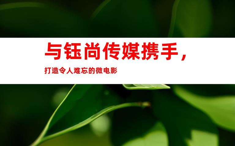 与钰尚传媒携手，打造令人难忘的微电影