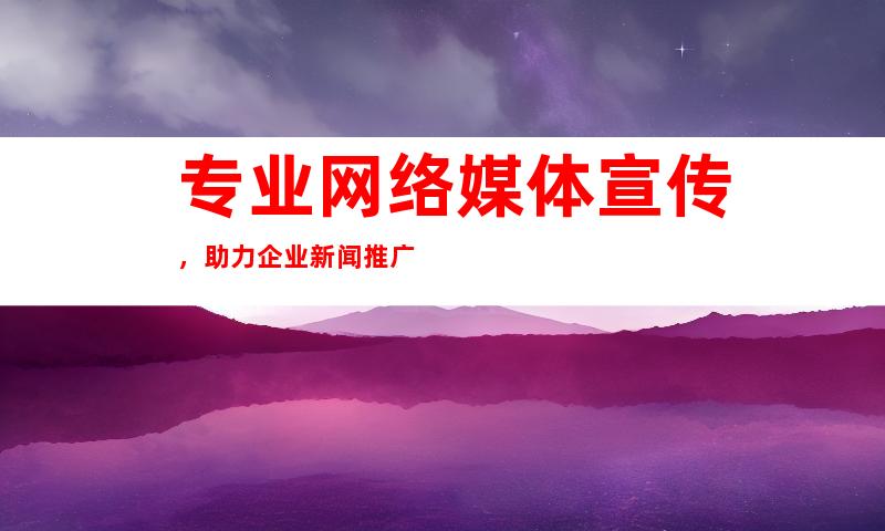 专业网络媒体宣传，助力企业新闻推广