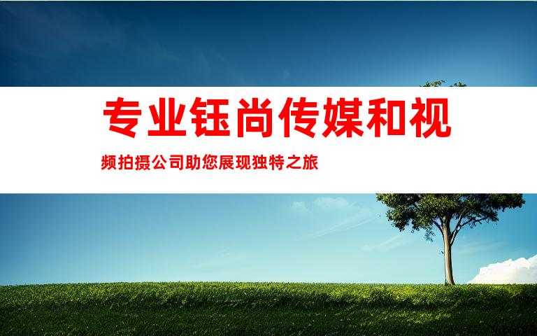 专业钰尚传媒和视频拍摄公司助您展现独特之旅