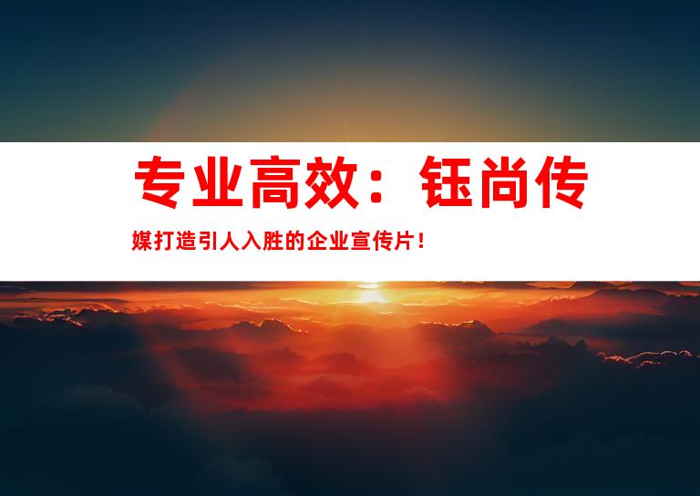 专业高效：钰尚传媒打造引人入胜的企业宣传片！