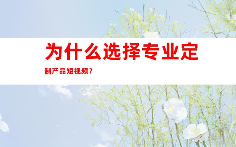 为什么选择专业定制产品短视频？