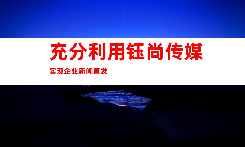 充分利用钰尚传媒实现企业新闻直发