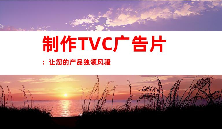 制作TVC广告片：让您的产品独领风骚