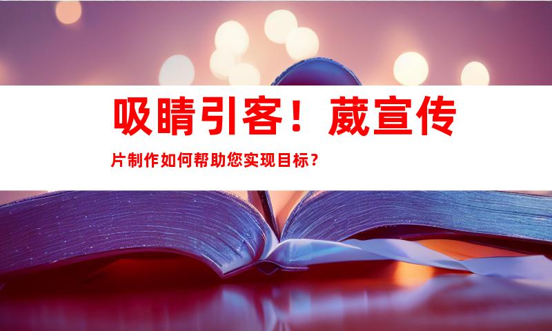 吸睛引客！葳宣传片制作如何帮助您实现目标？