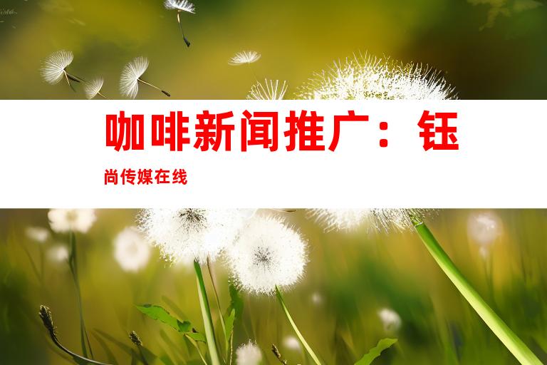 咖啡新闻推广：钰尚传媒在线