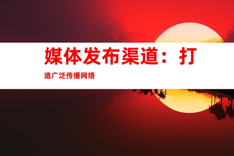 媒体发布渠道：打造广泛传播网络