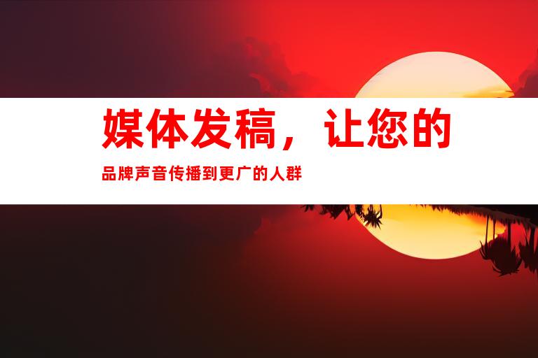 媒体发稿，让您的品牌声音传播到更广的人群