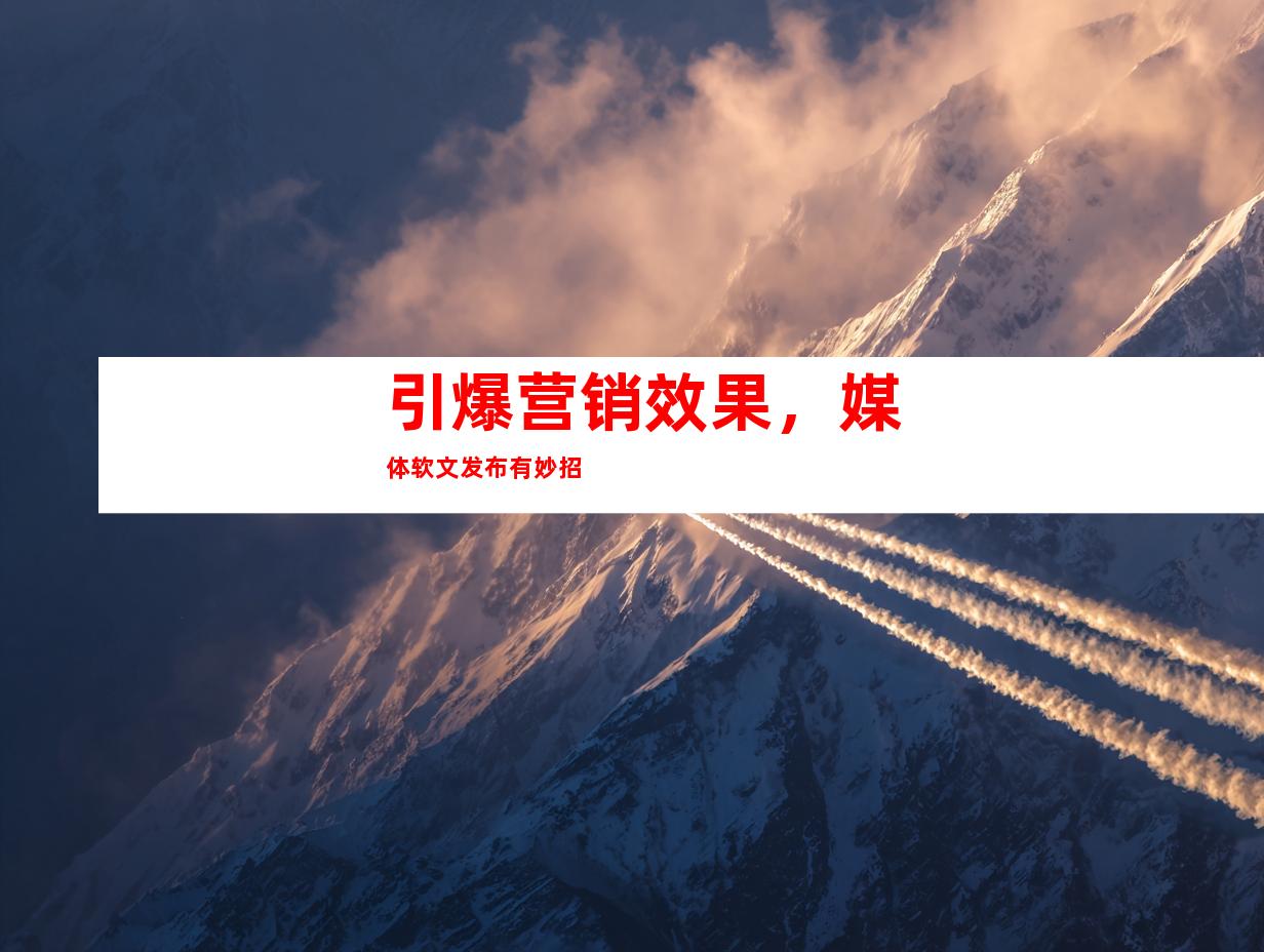 引爆营销效果，媒体软文发布有妙招