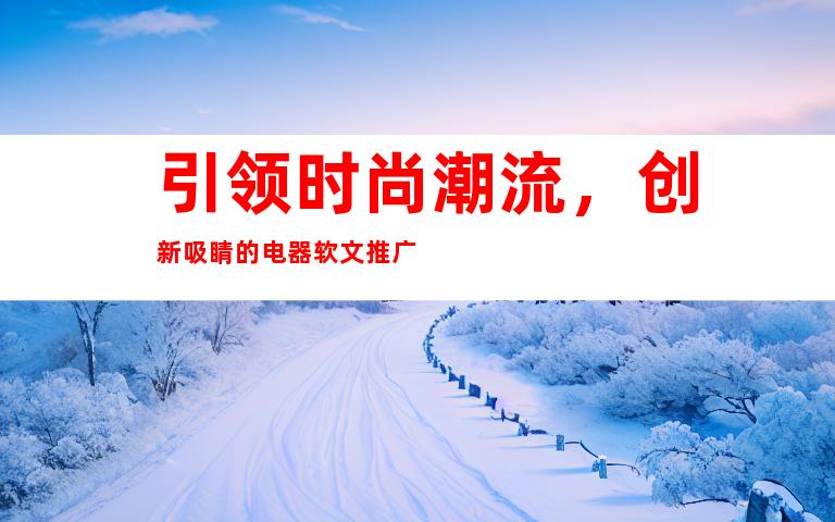 引领时尚潮流，创新吸睛的电器软文推广