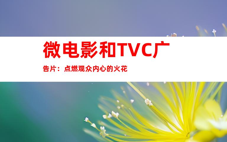 微电影和TVC广告片：点燃观众内心的火花