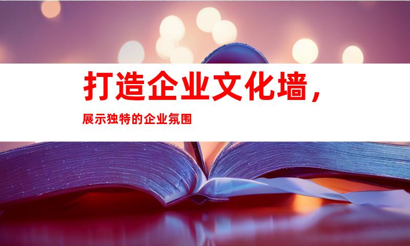 打造企业文化墙，展示独特的企业氛围