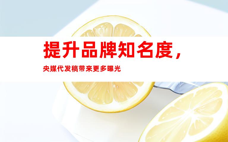 提升品牌知名度，央媒代发稿带来更多曝光