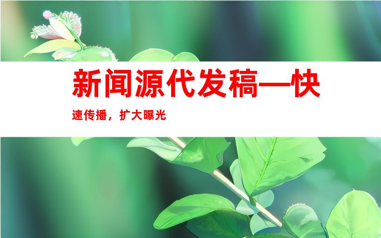 新闻源代发稿—快速传播，扩大曝光