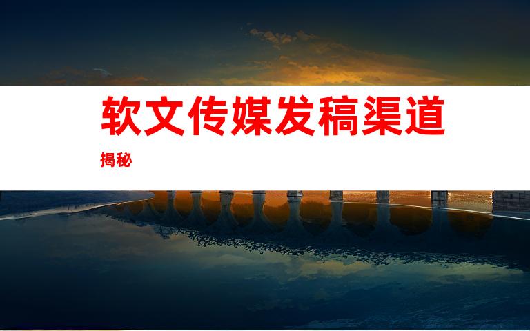 软文传媒发稿渠道揭秘