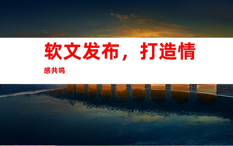 软文发布，打造情感共鸣
