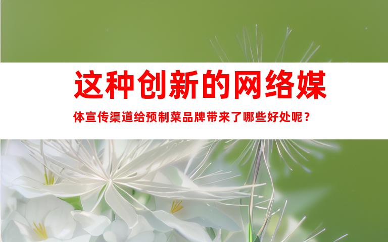 这种创新的网络媒体宣传渠道给预制菜品牌带来了哪些好处呢？