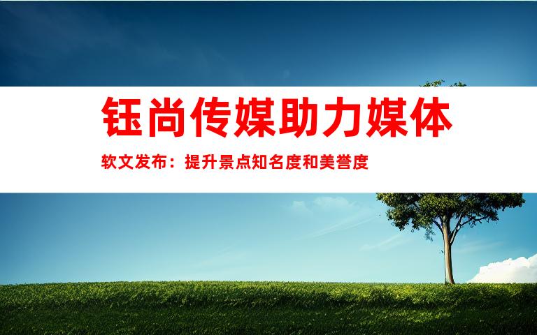 钰尚传媒助力媒体软文发布：提升景点知名度和美誉度