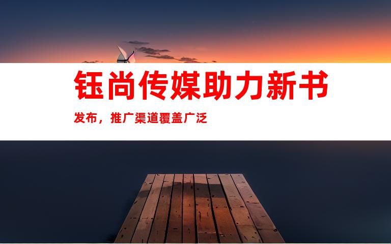 钰尚传媒助力新书发布，推广渠道覆盖广泛