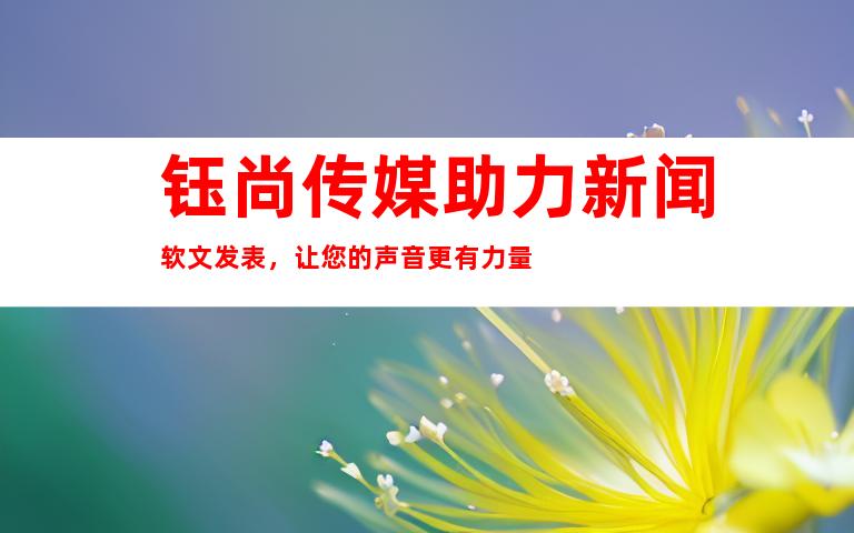 钰尚传媒助力新闻软文发表，让您的声音更有力量