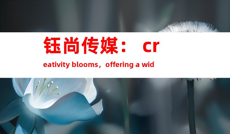 钰尚传媒： creativity blooms，offering a wide range of animated films, promotional videos, micro films, and TVC commercials