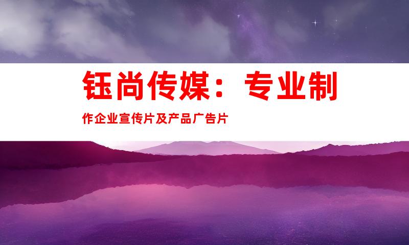 钰尚传媒：专业制作企业宣传片及产品广告片