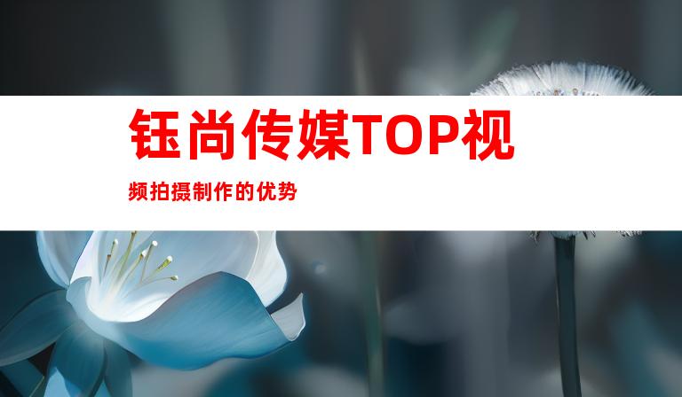 钰尚传媒TOP视频拍摄制作的优势