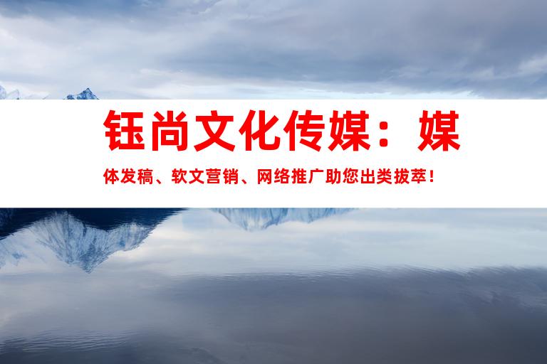 钰尚文化传媒：媒体发稿、软文营销、网络推广助您出类拔萃！