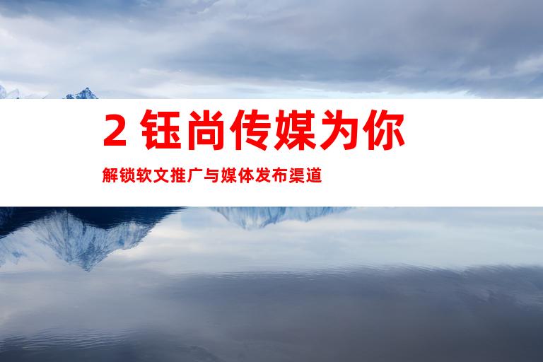 2. 钰尚传媒为你解锁软文推广与媒体发布渠道