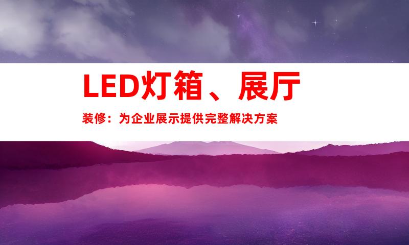 LED灯箱、展厅装修：为企业展示提供完整解决方案