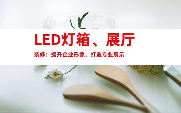 LED灯箱、展厅装修：提升企业形象，打造专业展示